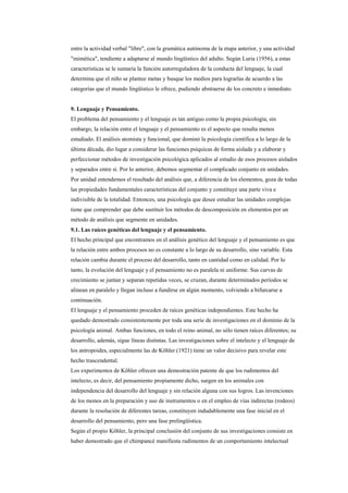 entre la actividad verbal "libre", con la gramática autónoma de la etapa anterior, y una actividad
"mimética", tendiente a adaptarse al mundo lingüístico del adulto. Según Luria (1956), a estas
características se le sumaría la función autorreguladora de la conducta del lenguaje, la cual
determina que el niño se plantee metas y busque los medios para lograrlas de acuerdo a las
categorías que el mundo lingüístico le ofrece, pudiendo abstraerse de los concreto e inmediato.


9. Lenguaje y Pensamiento.
El problema del pensamiento y el lenguaje es tan antiguo como la propia psicología; sin
embargo, la relación entre el lenguaje y el pensamiento es el aspecto que resulta menos
estudiado. El análisis atomista y funcional, que dominó la psicología científica a lo largo de la
última década, dio lugar a considerar las funciones psíquicas de forma aislada y a elaborar y
perfeccionar métodos de investigación psicológica aplicados al estudio de esos procesos aislados
y separados entre sí. Por lo anterior, debemos segmentar el complicado conjunto en unidades.
Por unidad entendemos el resultado del análisis que, a diferencia de los elementos, goza de todas
las propiedades fundamentales características del conjunto y constituye una parte viva e
indivisible de la totalidad. Entonces, una psicología que desee estudiar las unidades complejas
tiene que comprender que debe sustituir los métodos de descomposición en elementos por un
método de análisis que segmente en unidades.
9.1. Las raíces genéticas del lenguaje y el pensamiento.
El hecho principal que encontramos en el análisis genético del lenguaje y el pensamiento es que
la relación entre ambos procesos no es constante a lo largo de su desarrollo, sino variable. Esta
relación cambia durante el proceso del desarrollo, tanto en cantidad como en calidad. Por lo
tanto, la evolución del lenguaje y el pensamiento no es paralela ni uniforme. Sus curvas de
crecimiento se juntan y separan repetidas veces, se cruzan, durante determinados períodos se
alinean en paralelo y llegan incluso a fundirse en algún momento, volviendo a bifurcarse a
continuación.
El lenguaje y el pensamiento proceden de raíces genéticas independientes. Este hecho ha
quedado demostrado consistentemente por toda una serie de investigaciones en el dominio de la
psicología animal. Ambas funciones, en todo el reino animal, no sólo tienen raíces diferentes; su
desarrollo, además, sigue líneas distintas. Las investigaciones sobre el intelecto y el lenguaje de
los antropoides, especialmente las de Köhler (1921) tiene un valor decisivo para revelar este
hecho trascendental.
Los experimentos de Köhler ofrecen una demostración patente de que los rudimentos del
intelecto, es decir, del pensamiento propiamente dicho, surgen en los animales con
independencia del desarrollo del lenguaje y sin relación alguna con sus logros. Las invenciones
de los monos en la preparación y uso de instrumentos o en el empleo de vías indirectas (rodeos)
durante la resolución de diferentes tareas, constituyen indudablemente una fase inicial en el
desarrollo del pensamiento, pero una fase prelingüística.
Según el propio Köhler, la principal conclusión del conjunto de sus investigaciones consiste en
haber demostrado que el chimpancé manifiesta rudimentos de un comportamiento intelectual
 