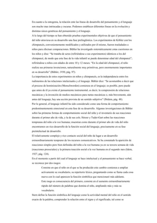 En cuanto a la ontogenia, la relación ente las líneas de desarrollo del pensamiento y el lenguaje
son mucho mas intrincadas y oscuras. Podemos establecer diferentes líneas en la evolución y
distintas raíces genéticas del pensamiento y el lenguaje.
A lo largo del tiempo se han obtenido pruebas experimentales objetivas de que el pensamiento
del niño atraviesa en su desarrollo una fase prelingüística. Los experimentos de Köhler con los
chimpancés, convenientemente modificados y utilizados por él mismo, fueron trasladados a
niños para efectuar comparaciones. Bühler ha investigado sistemáticamente estas cuestiones en
los niños y dise: “Se trataba de actos (refiriéndose a sus experimentos) idénticos a los del
chimpancé, de modo que esta fase de la vida infantil se puede denominar edad del chimpancé”;
refiriéndose a niños con edades de entre 10 y 12 meses. “En la edad del chimpancé, el niño
realiza sus primeras invenciones, naturalmente muy primitivas, pero enormemente importantes
en su desarrollo” (Bühler, 1930, pág. 97).
La importancia de estos experimentos en niños y chimpancés, es la independencia entro los
rudimentos de las relaciones intelectuales y el lenguaje. Bühler dice: “Se acostumbra a decir que
el proceso de hominización (Menschwerden) comienza en el lenguaje; es posible, pero puede
que antes de él ya exista el pensamiento instrumental, es decir, la comprensión de relaciones
mecánicas y la invención de medios mecánicos para metas mecánicas o, más brevemente, aún
antes del lenguaje, hay una acción provista de un sentido subjetivo” (Ibídem, pág. 48).
Por lo general, el lenguaje infantil ha sido considerado como una forma de comportamiento
predominantemente emocional en esta fase de su desarrollo. Algunas investigaciones de Bühler
sobre las primeras formas de comportamiento social del niño y el inventario de sus reacciones
durante el primer año de vida, y la de sus cols. Hetzer y Tuder-Gart sobre las reacciones
tempranas del niño a la voz humana; muestran como durante el primer año de vida del niño
encontramos un rico desarrollo de la función social del lenguaje, precisamente en su fase
preintelectual de desarrollo.
El relativamente complejo y rico contacto social del niño da lugar a un desarrollo
extraordinariamente temprano de los recursos comunicativos. Se ha constatado la aparición de
reacciones simples pero bien definidas del niño a la voz humana ya en su tercera semana de vida
(reacciones presociales) y la primera reacción social a la voz humana en el segundo mes (Idem,
1927, pág. 124).
En el momento a partir del cual el lenguaje se hace intelectual y el pensamiento se hace verbal,
se reconoce por dos rasgos:
         Consiste en que el niño en el que se ha producido este cambio comienza a ampliar
         activamente su vocabulario, su repertorio léxico, preguntando como se llama cada cosa
         nueva con lo cual aparecen la función simbólica que mencionaré más adelante.
         Este rasgo es consecuencia del primero, consiste en el aumento extraordinariamente
         rápido del número de palabras que domina el niño, ampliando más y más su
         vocabulario.
Stern define la función simbólica del lenguaje como la actividad mental del niño en el sentido
exacto de la palabra; comprender la relación entre el signo y el significado, tal como se
 