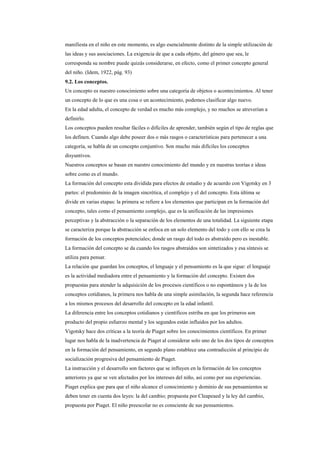 manifiesta en el niño en este momento, es algo esencialmente distinto de la simple utilización de
las ideas y sus asociaciones. La exigencia de que a cada objeto, del género que sea, le
corresponda su nombre puede quizás considerarse, en efecto, como el primer concepto general
del niño. (Idem, 1922, pág. 93)
9.2. Los conceptos.
Un concepto es nuestro conocimiento sobre una categoría de objetos o acontecimientos. Al tener
un concepto de lo que es una cosa o un acontecimiento, podemos clasificar algo nuevo.
En la edad adulta, el concepto de verdad es mucho más complejo, y no muchos se atreverían a
definirlo.
Los conceptos pueden resultar fáciles o difíciles de aprender, también según el tipo de reglas que
los definen. Cuando algo debe poseer dos o más rasgos o características para pertenecer a una
categoría, se habla de un concepto conjuntivo. Son mucho más difíciles los conceptos
disyuntivos.
Nuestros conceptos se basan en nuestro conocimiento del mundo y en nuestras teorías e ideas
sobre como es el mundo.
La formación del concepto esta dividida para efectos de estudio y de acuerdo con Vigotsky en 3
partes: el predominio de la imagen sincrética, el complejo y el del concepto. Esta última se
divide en varias etapas: la primera se refiere a los elementos que participan en la formación del
concepto, tales como el pensamiento complejo, que es la unificación de las impresiones
perceptivas y la abstracción o la separación de los elementos de una totalidad. La siguiente etapa
se caracteriza porque la abstracción se enfoca en un solo elemento del todo y con ello se crea la
formación de los conceptos potenciales; donde un rasgo del todo es abstraído pero es inestable.
La formación del concepto se da cuando los rasgos abstraídos son sintetizados y esa síntesis se
utiliza para pensar.
La relación que guardan los conceptos, el lenguaje y el pensamiento es la que sigue: el lenguaje
es la actividad mediadora entre el pensamiento y la formación del concepto. Existen dos
propuestas para atender la adquisición de los procesos científicos o no espontáneos y la de los
conceptos cotidianos, la primera nos habla de una simple asimilación, la segunda hace referencia
a los mismos procesos del desarrollo del concepto en la edad infantil.
La diferencia entre los conceptos cotidianos y científicos estriba en que los primeros son
producto del propio esfuerzo mental y los segundos están influidos por los adultos.
Vigotsky hace dos críticas a la teoría de Piaget sobre los conocimientos científicos. En primer
lugar nos habla de la inadvertencia de Piaget al considerar solo uno de los dos tipos de conceptos
en la formación del pensamiento, en segundo plano establece una contradicción al principio de
socialización progresiva del pensamiento de Piaget.
La instrucción y el desarrollo son factores que se influyen en la formación de los conceptos
anteriores ya que se ven afectados por los intereses del niño, así como por sus experiencias.
Piaget explica que para que el niño alcance el conocimiento y dominio de sus pensamientos se
deben tener en cuenta dos leyes: la del cambio; propuesta por Cleapeaed y la ley del cambio,
propuesta por Piaget. El niño preescolar no es consciente de sus pensamientos.
 
