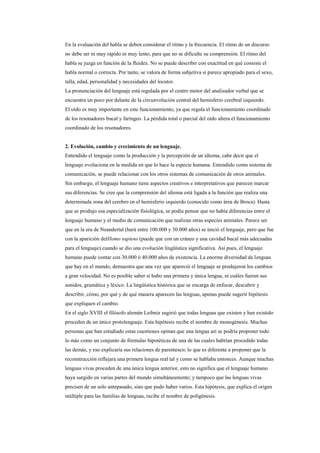 En la evaluación del habla se deben considerar el ritmo y la frecuencia. El ritmo de un discurso
no debe ser ni muy rápido ni muy lento, para que no se dificulte su comprensión. El ritmo del
habla se juzga en función de la fluidez. No se puede describir con exactitud en qué consiste el
habla normal o correcta. Por tanto, se valora de forma subjetiva si parece apropiado para el sexo,
talla, edad, personalidad y necesidades del locutor.
La pronunciación del lenguaje está regulada por el centro motor del analizador verbal que se
encuentra un poco por delante de la circunvolución central del hemisferio cerebral izquierdo.
El oído es muy importante en este funcionamiento, ya que regula el funcionamiento coordinado
de los resonadores bucal y faríngeo. La pérdida total o parcial del oído altera el funcionamiento
coordinado de los resonadores.


2. Evolución, cambio y crecimiento de un lenguaje.
Entendido el lenguaje como la producción y la percepción de un idioma, cabe decir que el
lenguaje evoluciona en la medida en que lo hace la especie humana. Entendido como sistema de
comunicación, se puede relacionar con los otros sistemas de comunicación de otros animales.
Sin embargo, el lenguaje humano tiene aspectos creativos e interpretativos que parecen marcar
sus diferencias. Se cree que la comprensión del idioma está ligada a la función que realiza una
determinada zona del cerebro en el hemisferio izquierdo (conocido como área de Broca). Hasta
que se produjo esa especialización fisiológica, se podía pensar que no había diferencias entre el
lenguaje humano y el medio de comunicación que realizan otras especies animales. Parece ser
que en la era de Neandertal (hará entre 100.000 y 30.000 años) se inició el lenguaje, pero que fue
con la aparición delHomo sapiens (puede que con un cráneo y una cavidad bucal más adecuadas
para el lenguaje) cuando se dio una evolución lingüística significativa. Así pues, el lenguaje
humano puede contar con 30.000 ó 40.000 años de existencia. La enorme diversidad de lenguas
que hay en el mundo, demuestra que una vez que apareció el lenguaje se produjeron los cambios
a gran velocidad. No es posible saber si hubo una primera y única lengua, ni cuáles fueran sus
sonidos, gramática y léxico. La lingüística histórica que se encarga de enfocar, descubrir y
describir, cómo, por qué y de qué manera aparecen las lenguas, apenas puede sugerir hipótesis
que expliquen el cambio.
En el siglo XVIII el filósofo alemán Leibniz sugirió que todas lenguas que existen y han existido
proceden de un único protolenguaje. Esta hipótesis recibe el nombre de monogénesis. Muchas
personas que han estudiado estas cuestiones opinan que una lengua así se podría proponer todo
lo más como un conjunto de fórmulas hipotéticas de una de las cuales habrían procedido todas
las demás, y eso explicaría sus relaciones de parentesco; lo que es diferente a proponer que la
reconstrucción reflejara una primera lengua real tal y como se hablaba entonces. Aunque muchas
lenguas vivas proceden de una única lengua anterior, esto no significa que el lenguaje humano
haya surgido en varias partes del mundo simultáneamente; y tampoco que las lenguas vivas
precisen de un solo antepasado, sino que pudo haber varios. Esta hipótesis, que explica el origen
múltiple para las familias de lenguas, recibe el nombre de poligénesis.
 