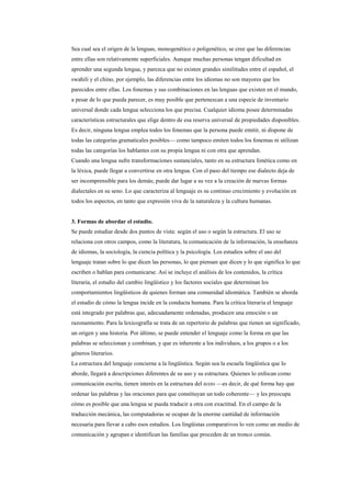 Sea cual sea el origen de la lenguas, monogenético o poligenético, se cree que las diferencias
entre ellas son relativamente superficiales. Aunque muchas personas tengan dificultad en
aprender una segunda lengua, y parezca que no existen grandes similitudes entre el español, el
swahili y el chino, por ejemplo, las diferencias entre los idiomas no son mayores que los
parecidos entre ellas. Los fonemas y sus combinaciones en las lenguas que existen en el mundo,
a pesar de lo que pueda parecer, es muy posible que pertenezcan a una especie de inventario
universal donde cada lengua selecciona los que precisa. Cualquier idioma posee determinadas
características estructurales que elige dentro de esa reserva universal de propiedades disponibles.
Es decir, ninguna lengua emplea todos los fonemas que la persona puede emitir, ni dispone de
todas las categorías gramaticales posibles— como tampoco emiten todos los fonemas ni utilizan
todas las categorías los hablantes con su propia lengua ni con otra que aprendan.
Cuando una lengua sufre transformaciones sustanciales, tanto en su estructura fonética como en
la léxica, puede llegar a convertirse en otra lengua. Con el paso del tiempo ese dialecto deja de
ser incomprensible para los demás; puede dar lugar a su vez a la creación de nuevas formas
dialectales en su seno. Lo que caracteriza al lenguaje es su continuo crecimiento y evolución en
todos los aspectos, en tanto que expresión viva de la naturaleza y la cultura humanas.


3. Formas de abordar el estudio.
Se puede estudiar desde dos puntos de vista: según el uso o según la estructura. El uso se
relaciona con otros campos, como la literatura, la comunicación de la información, la enseñanza
de idiomas, la sociología, la ciencia política y la psicología. Los estudios sobre el uso del
lenguaje tratan sobre lo que dicen las personas, lo que piensan que dicen y lo que significa lo que
escriben o hablan para comunicarse. Así se incluye el análisis de los contenidos, la crítica
literaria, el estudio del cambio lingüístico y los factores sociales que determinan los
comportamientos lingüísticos de quienes forman una comunidad idiomática. También se aborda
el estudio de cómo la lengua incide en la conducta humana. Para la crítica literaria el lenguaje
está integrado por palabras que, adecuadamente ordenadas, producen una emoción o un
razonamiento. Para la lexicografía se trata de un repertorio de palabras que tienen un significado,
un origen y una historia. Por último, se puede entender el lenguaje como la forma en que las
palabras se seleccionan y combinan, y que es inherente a los individuos, a los grupos o a los
géneros literarios.
La estructura del lenguaje concierne a la lingüística. Según sea la escuela lingüística que lo
aborde, llegará a descripciones diferentes de su uso y su estructura. Quienes lo enfocan como
comunicación escrita, tienen interés en la estructura del texto —es decir, de qué forma hay que
ordenar las palabras y las oraciones para que constituyan un todo coherente— y les preocupa
cómo es posible que una lengua se pueda traducir a otra con exactitud. En el campo de la
traducción mecánica, las computadoras se ocupan de la enorme cantidad de información
necesaria para llevar a cabo esos estudios. Los lingüistas comparativos lo ven como un medio de
comunicación y agrupan e identifican las familias que proceden de un tronco común.
 