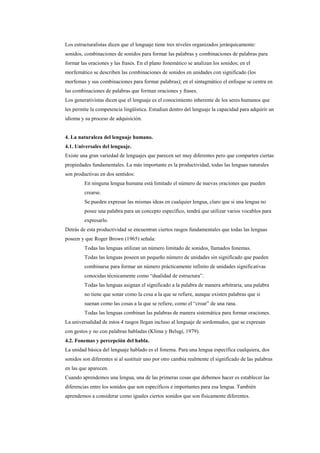Los estructuralistas dicen que el lenguaje tiene tres niveles organizados jerárquicamente:
sonidos, combinaciones de sonidos para formar las palabras y combinaciones de palabras para
formar las oraciones y las frases. En el plano fonemático se analizan los sonidos; en el
morfemático se describen las combinaciones de sonidos en unidades con significado (los
morfemas y sus combinaciones para formar palabras); en el sintagmático el enfoque se centra en
las combinaciones de palabras que forman oraciones y frases.
Los generativistas dicen que el lenguaje es el conocimiento inherente de los seres humanos que
les permite la competencia lingüística. Estudian dentro del lenguaje la capacidad para adquirir un
idioma y su proceso de adquisición.


4. La naturaleza del lenguaje humano.
4.1. Universales del lenguaje.
Existe una gran variedad de lenguajes que parecen ser muy diferentes pero que comparten ciertas
propiedades fundamentales. La más importante es la productividad, todas las lenguas naturales
son productivas en dos sentidos:
         En ninguna lengua humana está limitado el número de nuevas oraciones que pueden
         crearse.
         Se pueden expresar las mismas ideas en cualquier lengua, claro que si una lengua no
         posee una palabra para un concepto específico, tendrá que utilizar varios vocablos para
         expresarlo.
Detrás de esta productividad se encuentran ciertos rasgos fundamentales que todas las lenguas
poseen y que Roger Brown (1965) señala:
         Todas las lenguas utilizan un número limitado de sonidos, llamados fonemas.
         Todas las lenguas poseen un pequeño número de unidades sin significado que pueden
         combinarse para formar un número prácticamente infinito de unidades significativas
         conocidas técnicamente como “dualidad de estructura”.
         Todas las lenguas asignan el significado a la palabra de manera arbitraria, una palabra
         no tiene que sonar como la cosa a la que se refiere, aunque existen palabras que si
         suenan como las cosas a la que se refiere, como el “croar” de una rana.
         Todas las lenguas combinan las palabras de manera sistemática para formar oraciones.
La universalidad de estos 4 rasgos llegan incluso al lenguaje de sordomudos, que se expresan
con gestos y no con palabras habladas (Klima y Belugi, 1979).
4.2. Fonemas y percepción del habla.
La unidad básica del lenguaje hablado es el fonema. Para una lengua específica cualquiera, dos
sonidos son diferentes si al sustituir uno por otro cambia realmente el significado de las palabras
en las que aparecen.
Cuando aprendemos una lengua, una de las primeras cosas que debemos hacer es establecer las
diferencias entre los sonidos que son específicos e importantes para esa lengua. También
aprendemos a considerar como iguales ciertos sonidos que son físicamente diferentes.
 