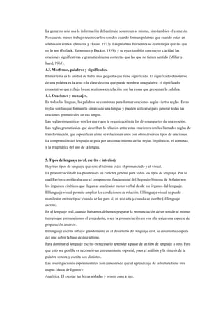 La gente no solo usa la información del estímulo sonoro en sí mismo, sino también el contexto.
Nos cuesta menos trabajo reconocer los sonidos cuando forman palabras que cuando están en
sílabas sin sentido (Stevens y House, 1972). Las palabras frecuentes se oyen mejor que las que
no lo son (Pollack, Rubensten y Decker, 1959), y se oyen también con mayor claridad las
oraciones significativas y gramaticalmente correctas que las que no tienen sentido (Miller y
Isard, 1963).
4.3. Morfemas, palabras y significados.
El morfema es la unidad de habla más pequeña que tiene significado. El significado denotativo
de una palabra es la cosa o la clase de cosa que puede nombrar una palabra; el significado
connotativo que refleja lo que sentimos en relación con las cosas que presentan la palabra.
4.4. Oraciones y mensajes.
En todas las lenguas, las palabras se combinan para formar oraciones según ciertas reglas. Estas
reglas son las que forman la sintaxis de una lengua y pueden utilizarse para generar todas las
oraciones gramaticales de esa lengua.
Las reglas sistemáticas son las que rigen la organización de las diversas partes de una oración.
Las reglas gramaticales que describen la relación entre estas oraciones son las llamadas reglas de
transformación, que especifican cómo se relacionan unos con otros diversos tipos de oraciones.
La comprensión del lenguaje se guía por un conocimiento de las reglas lingüísticas, el contexto,
y la pragmática del uso de la lengua.


5. Tipos de lenguaje (oral, escrito e interior).
Hay tres tipos de lenguaje que son: el idioma oído, el pronunciado y el visual.
La pronunciación de las palabras es un carácter general para todos los tipos de lenguaje. Por lo
cual Pavlov consideraba que el componente fundamental del Segundo Sistema de Señales son
los impulsos cinéticos que llegan al analizador motor verbal desde los órganos del lenguaje.
El lenguaje visual permite ampliar las condiciones de relación. El lenguaje visual se puede
manifestar en tres tipos: cuando se lee para sí, en voz alta y cuando se escribe (el lenguaje
escrito).
En el lenguaje oral, cuando hablamos debemos preparar la pronunciación de un sonido al mismo
tiempo que pronunciamos el precedente, o sea la pronunciación en voz alta exige una especie de
preparación anterior.
El lenguaje escrito influye grandemente en el desarrollo del lenguaje oral, se desarrolla después
del oral sobre la base de éste último.
Para dominar el lenguaje escrito es necesario aprender a pasar de un tipo de lenguaje a otro. Para
que esto sea posible es necesario un entrenamiento especial, pues el análisis y la síntesis de la
palabra sonora y escrita son distintos.
Las investigaciones experimentales han demostrado que el aprendizaje de la lectura tiene tres
etapas (datos de Egorov):
Analítica. El escolar lee letras aisladas y pronto pasa a leer.
 