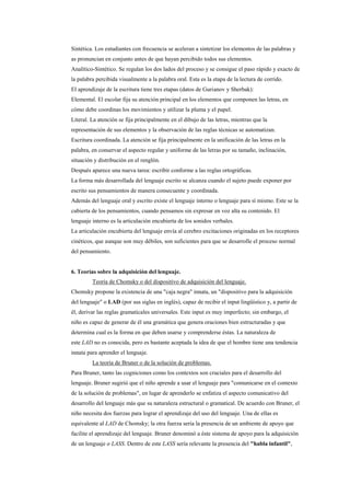 Sintética. Los estudiantes con frecuencia se aceleran a sintetizar los elementos de las palabras y
as pronuncian en conjunto antes de que hayan percibido todos sus elementos.
Analítico-Sintético. Se regulan los dos lados del proceso y se consigue el paso rápido y exacto de
la palabra percibida visualmente a la palabra oral. Esta es la etapa de la lectura de corrido.
El aprendizaje de la escritura tiene tres etapas (datos de Gurianov y Sherbak):
Elemental. El escolar fija su atención principal en los elementos que componen las letras, en
cómo debe coordinas los movimientos y utilizar la pluma y el papel.
Literal. La atención se fija principalmente en el dibujo de las letras, mientras que la
representación de sus elementos y la observación de las reglas técnicas se automatizan.
Escritura coordinada. La atención se fija principalmente en la unificación de las letras en la
palabra, en conservar el aspecto regular y uniforme de las letras por su tamaño, inclinación,
situación y distribución en el renglón.
Después aparece una nueva tarea: escribir conforme a las reglas ortográficas.
La forma más desarrollada del lenguaje escrito se alcanza cuando el sujeto puede exponer por
escrito sus pensamientos de manera consecuente y coordinada.
Además del lenguaje oral y escrito existe el lenguaje interno o lenguaje para sí mismo. Este se la
cubierta de los pensamientos, cuando pensamos sin expresar en voz alta su contenido. El
lenguaje interno es la articulación encubierta de los sonidos verbales.
La articulación encubierta del lenguaje envía al cerebro excitaciones originadas en los receptores
cinéticos, que aunque son muy débiles, son suficientes para que se desarrolle el proceso normal
del pensamiento.


6. Teorías sobre la adquisición del lenguaje.
         Teoría de Chomsky o del dispositivo de adquisición del lenguaje.
Chomsky propone la existencia de una "caja negra" innata, un "dispositivo para la adquisición
del lenguaje" o LAD (por sus siglas en inglés), capaz de recibir el input lingüístico y, a partir de
él, derivar las reglas gramaticales universales. Este input es muy imperfecto; sin embargo, el
niño es capaz de generar de él una gramática que genera oraciones bien estructuradas y que
determina cual es la forma en que deben usarse y comprenderse éstas. La naturaleza de
este LAD no es conocida, pero es bastante aceptada la idea de que el hombre tiene una tendencia
innata para aprender el lenguaje.
         La teoría de Bruner o de la solución de problemas.
Para Bruner, tanto las cogniciones como los contextos son cruciales para el desarrollo del
lenguaje. Bruner sugirió que el niño aprende a usar el lenguaje para "comunicarse en el contexto
de la solución de problemas", en lugar de aprenderlo se enfatiza el aspecto comunicativo del
desarrollo del lenguaje más que su naturaleza estructural o gramatical. De acuerdo con Bruner, el
niño necesita dos fuerzas para lograr el aprendizaje del uso del lenguaje. Una de ellas es
equivalente al LAD de Chomsky; la otra fuerza sería la presencia de un ambiente de apoyo que
facilite el aprendizaje del lenguaje. Bruner denominó a éste sistema de apoyo para la adquisición
de un lenguaje o LASS. Dentro de este LASS sería relevante la presencia del "habla infantil",
 