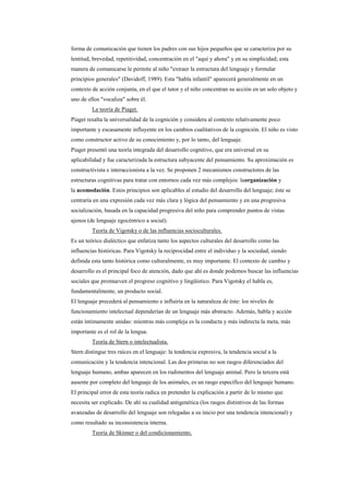 forma de comunicación que tienen los padres con sus hijos pequeños que se caracteriza por su
lentitud, brevedad, repetitividad, concentración en el "aquí y ahora" y en su simplicidad; esta
manera de comunicarse le permite al niño "extraer la estructura del lenguaje y formular
principios generales" (Davidoff, 1989). Esta "habla infantil" aparecerá generalmente en un
contexto de acción conjunta, en el que el tutor y el niño concentran su acción en un solo objeto y
uno de ellos "vocaliza" sobre él.
         La teoría de Piaget.
Piaget resalta la universalidad de la cognición y considera al contexto relativamente poco
importante y escasamente influyente en los cambios cualitativos de la cognición. El niño es visto
como constructor activo de su conocimiento y, por lo tanto, del lenguaje.
Piaget presentó una teoría integrada del desarrollo cognitivo, que era universal en su
aplicabilidad y fue caracterizada la estructura subyacente del pensamiento. Su aproximación es
constructivista e interaccionista a la vez. Se proponen 2 mecanismos constructores de las
estructuras cognitivas para tratar con entornos cada vez más complejos: laorganización y
la acomodación. Estos principios son aplicables al estudio del desarrollo del lenguaje; éste se
centraría en una expresión cada vez más clara y lógica del pensamiento y en una progresiva
socialización, basada en la capacidad progresiva del niño para comprender puntos de vistas
ajenos (de lenguaje egocéntrico a social).
         Teoría de Vigotsky o de las influencias socioculturales.
Es un teórico dialéctico que enfatiza tanto los aspectos culturales del desarrollo como las
influencias históricas. Para Vigotsky la reciprocidad entre el individuo y la sociedad, siendo
definida esta tanto histórica como culturalmente, es muy importante. El contexto de cambio y
desarrollo es el principal foco de atención, dado que ahí es donde podemos buscar las influencias
sociales que promueven el progreso cognitivo y lingüístico. Para Vigotsky el habla es,
fundamentalmente, un producto social.
El lenguaje precederá al pensamiento e influiría en la naturaleza de éste: los niveles de
funcionamiento intelectual dependerían de un lenguaje más abstracto. Además, habla y acción
están íntimamente unidas: mientras más compleja es la conducta y más indirecta la meta, más
importante es el rol de la lengua.
         Teoría de Stern o intelectualista.
Stern distingue tres raíces en el lenguaje: la tendencia expresiva, la tendencia social a la
comunicación y la tendencia intencional. Las dos primeras no son rasgos diferenciados del
lenguaje humano, ambas aparecen en los rudimentos del lenguaje animal. Pero la tercera está
ausente por completo del lenguaje de los animales, es un rasgo específico del lenguaje humano.
El principal error de esta teoría radica en pretender la explicación a partir de lo mismo que
necesita ser explicado. De ahí su cualidad antigenética (los rasgos distintivos de las formas
avanzadas de desarrollo del lenguaje son relegadas a su inicio por una tendencia intencional) y
como resultado su inconsistencia interna.
         Teoría de Skinner o del condicionamiento.
 