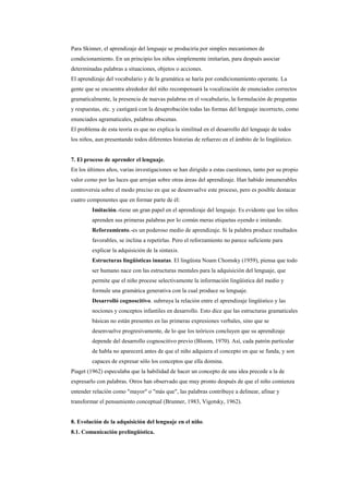 Para Skinner, el aprendizaje del lenguaje se produciría por simples mecanismos de
condicionamiento. En un principio los niños simplemente imitarían, para después asociar
determinadas palabras a situaciones, objetos o acciones.
El aprendizaje del vocabulario y de la gramática se haría por condicionamiento operante. La
gente que se encuentra alrededor del niño recompensará la vocalización de enunciados correctos
gramaticalmente, la presencia de nuevas palabras en el vocabulario, la formulación de preguntas
y respuestas, etc. y castigará con la desaprobación todas las formas del lenguaje incorrecto, como
enunciados agramaticales, palabras obscenas.
El problema de esta teoría es que no explica la similitud en el desarrollo del lenguaje de todos
los niños, aun presentando todos diferentes historias de refuerzo en el ámbito de lo lingüístico.


7. El proceso de aprender el lenguaje.
En los últimos años, varias investigaciones se han dirigido a estas cuestiones, tanto por su propio
valor como por las luces que arrojan sobre otras áreas del aprendizaje. Han habido innumerables
controversia sobre el modo preciso en que se desenvuelve este proceso, pero es posible destacar
cuatro componentes que en formar parte de él:
         Imitación.-tiene un gran papel en el aprendizaje del lenguaje. Es evidente que los niños
         aprenden sus primeras palabras por lo común meras etiquetas oyendo e imitando.
         Reforzamiento.-es un poderoso medio de aprendizaje. Si la palabra produce resultados
         favorables, se inclina a repetirlas. Pero el reforzamiento no parece suficiente para
         explicar la adquisición de la sintaxis.
         Estructuras lingüísticas innatas. El lingüista Noam Chomsky (1959), piensa que todo
         ser humano nace con las estructuras mentales para la adquisición del lenguaje, que
         permite que el niño procese selectivamente la información lingüística del medio y
         formule una gramática generativa con la cual produce su lenguaje.
         Desarrolló cognoscitivo. subrraya la relación entre el aprendizaje lingüístico y las
         nociones y conceptos infantiles en desarrollo. Esto dice que las estructuras gramaticales
         básicas no están presentes en las primeras expresiones verbales, sino que se
         desenvuelve progresivamente, de lo que los teóricos concluyen que su aprendizaje
         depende del desarrollo cognoscitivo previo (Bloom, 1970). Así, cada patrón particular
         de habla no aparecerá antes de que el niño adquiera el concepto en que se funda, y son
         capaces de expresar sólo los conceptos que ella domina.
Piaget (1962) especulaba que la habilidad de hacer un concepto de una idea precede a la de
expresarlo con palabras. Otros han observado que muy pronto después de que el niño comienza
entender relación como "mayor" o "más que", las palabras contribuye a delinear, afinar y
transformar el pensamiento conceptual (Brunner, 1983, Vigotsky, 1962).


8. Evolución de la adquisición del lenguaje en el niño.
8.1. Comunicación prelingüística.
 