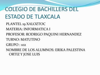 COLEGIO DE BACHILLERS DEL
ESTADO DE TLAXCALA
PLANTEL 19 XALOZTOC
MATERIA: INFORMATICA I
PROFESOR: RODRIGO PAQUINI HERNANDEZ
TURNO: MATUTINO
GRUPO : 102
NOMBRE DE LOS ALUMNOS: ERIKA PALESTINA
 ORTIZ Y JOSE LUIS
 