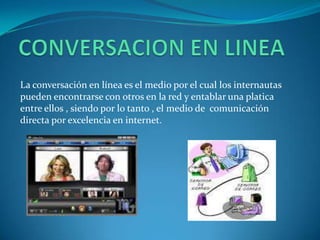 La conversación en línea es el medio por el cual los internautas
pueden encontrarse con otros en la red y entablar una platica
entre ellos , siendo por lo tanto , el medio de comunicación
directa por excelencia en internet.
 