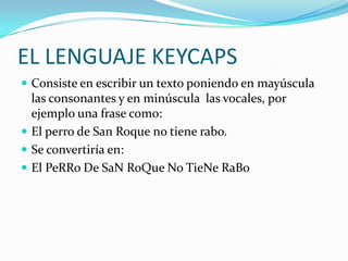 EL LENGUAJE KEYCAPS
 Consiste en escribir un texto poniendo en mayúscula
  las consonantes y en minúscula las vocales, por
  ejemplo una frase como:
 El perro de San Roque no tiene rabo.
 Se convertiría en:
 El PeRRo De SaN RoQue No TieNe RaBo
 