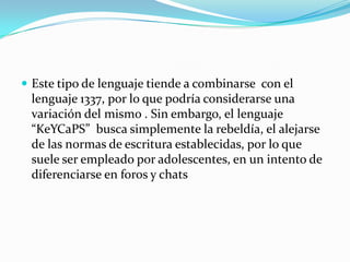  Este tipo de lenguaje tiende a combinarse con el
 lenguaje 1337, por lo que podría considerarse una
 variación del mismo . Sin embargo, el lenguaje
 “KeYCaPS” busca simplemente la rebeldía, el alejarse
 de las normas de escritura establecidas, por lo que
 suele ser empleado por adolescentes, en un intento de
 diferenciarse en foros y chats
 