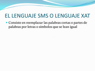 EL LENGUAJE SMS O LENGUAJE XAT
 Consiste en reemplazar las palabras cortas o partes de
 palabras por letras o símbolos que se lean igual
 