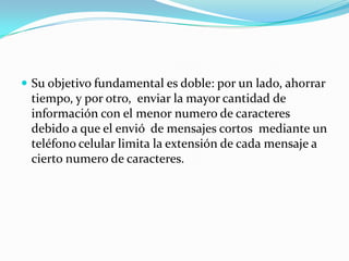  Su objetivo fundamental es doble: por un lado, ahorrar
 tiempo, y por otro, enviar la mayor cantidad de
 información con el menor numero de caracteres
 debido a que el envió de mensajes cortos mediante un
 teléfono celular limita la extensión de cada mensaje a
 cierto numero de caracteres.
 