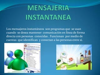 Los mensajeros instantáneos son programas que se usan
cuando se desea mantener comunicación en línea de forma
directa con personas conocidas . Funcionan por medio de
cuentas que identifican y conectan a las personas entre si.
 
