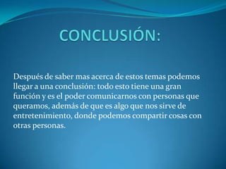 Después de saber mas acerca de estos temas podemos
llegar a una conclusión: todo esto tiene una gran
función y es el poder comunicarnos con personas que
queramos, además de que es algo que nos sirve de
entretenimiento, donde podemos compartir cosas con
otras personas.
 