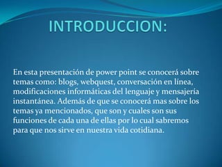 En esta presentación de power point se conocerá sobre
temas como: blogs, webquest, conversación en línea,
modificaciones informáticas del lenguaje y mensajería
instantánea. Además de que se conocerá mas sobre los
temas ya mencionados, que son y cuales son sus
funciones de cada una de ellas por lo cual sabremos
para que nos sirve en nuestra vida cotidiana.
 