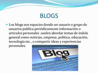 BLOGS
 Los blogs son espacios donde un usuario o grupo de
 usuarios publica periódicamente información o
 artículos personales .suelen abordar temas de índole
 general como noticias, empresa, política, educación,
 tecnología etc., o compartir ideas y experiencias
 personales.
 