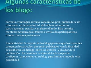 Formato cronológico inverso: cada nuevo post publicado se ira
colocando en la parte inicial del tablero mientras las
participaciones pasadas van descendiendo. Esto permite
mantener actualizado al tablero e invita a los participantes a
colocar nuevas aportaciones.

Interactividad: la mayoría de los blogs permite que los visitantes
comenten los artículos que están publicados ,con la finalidad
de establecer un dialogo entre los lectores y el autor de la
publicación . En ocasiones el autor del articulo puede
configurar las opciones en su blog para limitar o impedir esta
posibilidad
 