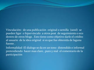 Vinculación: de una publicación original o semilla (seed) se
pueden ligar o hipervínculo a otros post de seguimiento o eco
dentro de otros blogs . Esto tiene como objetivo darle el crédito
al usuario de la idea original si es que fue obtenida de laguna
fuente .
Informalidad :El dialogo se da en un tono distendido e informal
pretendiendo hacer mas claro , puro y real el comentario de la
participación
 