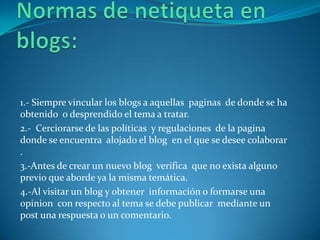 1.- Siempre vincular los blogs a aquellas paginas de donde se ha
obtenido o desprendido el tema a tratar.
2.- Cerciorarse de las políticas y regulaciones de la pagina
donde se encuentra alojado el blog en el que se desee colaborar
.
3.-Antes de crear un nuevo blog verifica que no exista alguno
previo que aborde ya la misma temática.
4.-Al visitar un blog y obtener información o formarse una
opinion con respecto al tema se debe publicar mediante un
post una respuesta o un comentario.
 
