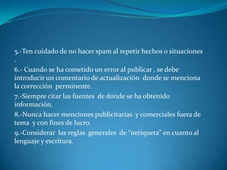 5.-Ten cuidado de no hacer spam al repetir hechos o situaciones
.
6.- Cuando se ha cometido un error al publicar , se debe
introducir un comentario de actualización donde se menciona
la corrección perminente.
7.-Siempre citar las fuentes de donde se ha obtenido
información.
8.-Nunca hacer menciones publicitarias y comerciales fuera de
tema y con fines de lucro.
9.-Considerar las reglas generales de “netiqueta” en cuanto al
lenguaje y escritura.
 