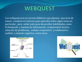 Los webquest son un recurso didáctico que plantea una serie de
tareas a realizar en internet para aprender sobre algún tema en
particular , pero sobre todo para desarrollar habilidades como
la búsqueda y manejo de información comprensión lectora
solución de problemas , trabajo cooperativo y colaborativo,
análisis y síntesis cognitiva, entre otros.
 