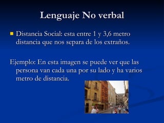 Lenguaje No verbal Distancia Social: esta entre 1 y 3,6 metro distancia que nos separa de los extraños. Ejemplo: En esta imagen se puede ver que las persona van cada una por su lado y ha varios metro de distancia. 