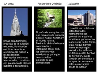 Art Deco líneas aerodinámicas  producto de la aviación  moderna, iluminación  eléctrica, la radio, el  revestimiento marino y  los rascacielos.  Expresadas en formas  fraccionadas, cristalinas,  con presencia de bloques  cubistas o rectángulos.   Arquitectura Orgánica filosofía de la arquitectura  que promueve la armonía entre el hábitat humano y  el mundo natural.  Mediante el diseño busca  comprender e  integrarse con el sitio,  los edificios y los  Alrededores para que  se conviertan en parte de una  composición  Brutalismo Los edificios brutalistas  están formados  normalmente por  geometrías angulares  repetitivas, permanecen  las texturas de las forma- letas, ya que normal- mente es hormigón.  No todos los edificios  brutalistas están hechos  de hormigón, puede  también ser brutalista si  se aprecian sus mate- riales estructurales  desde el exterior.  