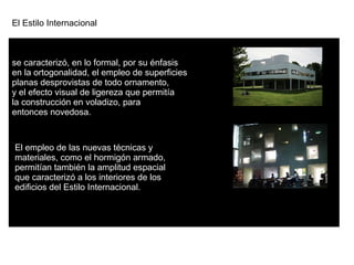 El Estilo Internacional  se caracterizó, en lo formal, por su énfasis  en la ortogonalidad, el empleo de superficies  planas desprovistas de todo ornamento, y el efecto visual de ligereza que permitía  la construcción en voladizo, para  entonces novedosa. El empleo de las nuevas técnicas y  materiales, como el hormigón armado,  permitían también la amplitud espacial  que caracterizó a los interiores de los  edificios del Estilo Internacional. 