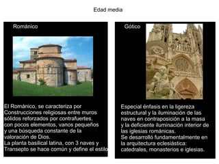 Edad media Románico Gótico El Románico, se caracteriza por  Construcciones religiosas entre muros  sólidos reforzados por contrafuertes,  con pocos elementos, vanos pequeños  y una búsqueda constante de la  valoración de Dios. La planta basilical latina, con 3 naves y Transepto se hace común y define el estilo. Especial énfasis en la ligereza  estructural y la iluminación de las  naves en contraposición a la masa  y la deficiente iluminación interior de  las iglesias románicas. Se desarrolló fundamentalmente en  la arquitectura eclesiástica:  catedrales, monasterios e iglesias.  