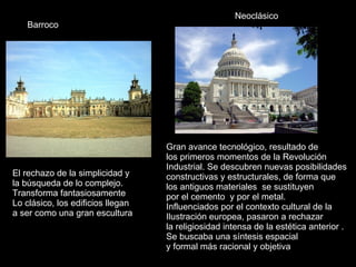 Gran avance tecnológico, resultado de  los primeros momentos de la Revolución  Industrial. Se descubren nuevas posibilidades  constructivas y estructurales, de forma que  los antiguos materiales  se sustituyen  por el cemento  y por el metal. Influenciados por el contexto cultural de la  Ilustración europea, pasaron a rechazar  la religiosidad intensa de la estética anterior .  Se buscaba una síntesis espacial y formal más racional y objetiva Neoclásico El rechazo de la simplicidad y  la búsqueda de lo complejo.  Transforma fantasiosamente Lo clásico, los edificios llegan  a ser como una gran escultura .  Barroco 