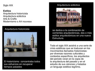 Siglo XIX Estilos  Arquitectura historicista  Arquitectura ecléctica  Arts & Crafts  Modernismo o  Art nouveau El historicismo  concentraba todos  sus esfuerzos en recuperar  tiempos pasados   Arquitectura historicista se dedica a la combinación de  corrientes arquitectónicas, dos o más estilos arquitectónicos en una nueva  Estructura.  Arquitectura ecléctica Todo el siglo XIX asistirá a una serie de  crisis estéticas que se traducen en los  movimientos llamados historicistas:  por diversas razones culturales y  contextos específicos, los arquitectos  del periodo veían en la copia de  la arquitectura del pasado y en el  estudio de sus cánones y tratados  un lenguaje estético legítimo.  