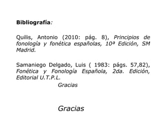 Bibliografía:

Quilis, Antonio (2010: pág. 8), Principios de
fonología y fonética españolas, 10ª Edición, SM
Madrid.

Samaniego Delgado, Luis ( 1983: págs. 57,82),
Fonética y Fonología Española, 2da. Edición,
Editorial U.T.P.L.
                 Gracias



                Gracias
 