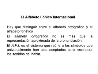 El Alfabeto Fónico Internacional

Hay que distinguir entre el alfabeto ortográfico y el
alfabeto fonético
El alfabeto ortográfico no es más que la
representación aproximada de la pronunciación.
El A.F.I. es el sistema que reúne a los símbolos que
universalmente han sido aceptados para reconocer
los sonidos del habla.
 