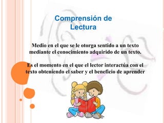 Comprensión de
Lectura
Medio en el que se le otorga sentido a un texto
mediante el conocimiento adquirido de un texto.
Es el momento en el que el lector interactúa con el
texto obteniendo el saber y el beneficio de aprender
 