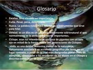 Glosario
• Excelso. Muy elevado en importancia.
• Cuita. Pesar, pena, desventura.
• Rueca. La palabra rueca hace referencia a instrumento que sirve
para hilar.
• Deidad. es un dios es un ser presumiblemente sobrenatural al que
normalmente se le atribuyen poderes importantes.
• Cíclope. eran los miembros de una raza de gigantes con un solo
ojo en mitad de la frente. Había dos generaciones de Cíclopes.
• ninfa. es una deidad femenina menor de la naturaleza,
típicamente asociada a un accidente geográfico por tener en un
lugar concreto, a pesar de lo cual eran designadas por el título de
olímpicas, convocadas a las reuniones de los dioses en el Olimpo y
descritas como hijas de Zeus
 
