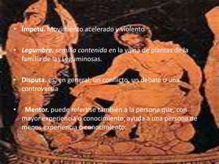 • Ímpetu. Movimiento acelerado y violento
• Legumbre. semilla contenida en la vaina de plantas de la
familia de las Leguminosas.
• Disputa. es, en general, un conflicto, un debate o una
controversia
• Mentor. puede referirse también a la persona que, con
mayor experiencia o conocimiento, ayuda a una persona de
menos experiencia o conocimiento.
 