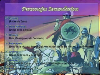  Cronos:
(Padre de Zeus)
 Dalas Afrodita:
(Diosa de la Belleza)
 Hermes:
Dios Mensajero y de Comercio)
 Febo Apolo:
(Dios de la Música, Poesía y el Arte Híades (Dios del Abismo y de la Muerte)
 Artemis
(Diosa de la Luna y de la Caza)
 Herades:
(Héroe de la Fuerza y Legendario) Dionisio (Dios del Vino)
 Eros: (Dios del Amor)
 
