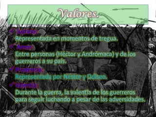  Justicia:
Representada en momentos de tregua.
 Amor:
Entre personas (Héctor y Andrómaca) y de los
guerreros a su país.
Prudencia:
Representada por Néstor y Odiseo.
Valentía:
Durante la guerra, la valentía de los guerreros
para seguir luchando a pesar de las adversidades.
 
