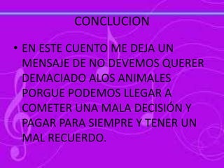 CONCLUCION
• EN ESTE CUENTO ME DEJA UN
MENSAJE DE NO DEVEMOS QUERER
DEMACIADO ALOS ANIMALES
PORGUE PODEMOS LLEGAR A
COMETER UNA MALA DECISIÓN Y
PAGAR PARA SIEMPRE Y TENER UN
MAL RECUERDO.
 