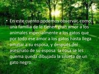 • En este cuento podemos observar, como
una familia de le tienen gran amor a los
animales especialmente a los gatos que
por todo ese amor a los gatos hasta llega
amatar a su esposa, y después del
asesinato de su esposa la cosa se les
quema queda dibujada la silueta de un
gato negro.
 