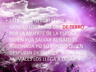 • ESTE CUENTO PERTENESE AL
GENERO LITERARIO DE : DE TERRO
POR LA MUERTE DE LA ESPOSA
QUIEN POR SALVAR AL GATO ES
ASECINADA PO SU ESPOSO QUIEN
DESPUESN DE QUERER TANTO ALOS
ANIMALES LOS LLEGA A ODIAR
 