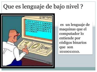 Que es lenguaje de bajo nivel ?
es un lenguaje de
maquinas que el
computador lo
entiende por
códigos binarios
que son
1010011010.
 