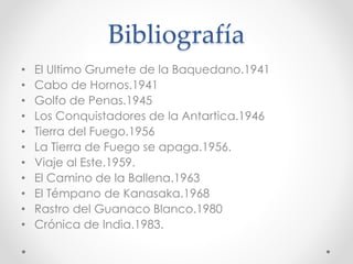 Bibliografía
• El Ultimo Grumete de la Baquedano.1941
• Cabo de Hornos.1941
• Golfo de Penas.1945
• Los Conquistadores de la Antartica.1946
• Tierra del Fuego.1956
• La Tierra de Fuego se apaga.1956.
• Viaje al Este.1959.
• El Camino de la Ballena.1963
• El Témpano de Kanasaka.1968
• Rastro del Guanaco Blanco.1980
• Crónica de India.1983.
 