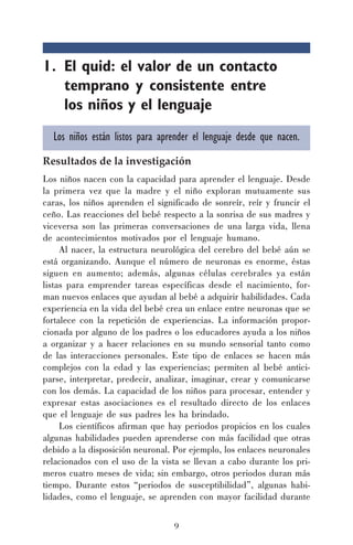 9
1. El quid: el valor de un contacto
temprano y consistente entre
los niños y el lenguaje
Los niños están listos para aprender el lenguaje desde que nacen.
Resultados de la investigación
Los niños nacen con la capacidad para aprender el lenguaje. Desde
la primera vez que la madre y el niño exploran mutuamente sus
caras, los niños aprenden el significado de sonreír, reír y fruncir el
ceño. Las reacciones del bebé respecto a la sonrisa de sus madres y
viceversa son las primeras conversaciones de una larga vida, llena
de acontecimientos motivados por el lenguaje humano.
Al nacer, la estructura neurológica del cerebro del bebé aún se
está organizando. Aunque el número de neuronas es enorme, éstas
siguen en aumento; además, algunas células cerebrales ya están
listas para emprender tareas específicas desde el nacimiento, for-
man nuevos enlaces que ayudan al bebé a adquirir habilidades. Cada
experiencia en la vida del bebé crea un enlace entre neuronas que se
fortalece con la repetición de experiencias. La información propor-
cionada por alguno de los padres o los educadores ayuda a los niños
a organizar y a hacer relaciones en su mundo sensorial tanto como
de las interacciones personales. Este tipo de enlaces se hacen más
complejos con la edad y las experiencias; permiten al bebé antici-
parse, interpretar, predecir, analizar, imaginar, crear y comunicarse
con los demás. La capacidad de los niños para procesar, entender y
expresar estas asociaciones es el resultado directo de los enlaces
que el lenguaje de sus padres les ha brindado.
Los científicos afirman que hay periodos propicios en los cuales
algunas habilidades pueden aprenderse con más facilidad que otras
debido a la disposición neuronal. Por ejemplo, los enlaces neuronales
relacionados con el uso de la vista se llevan a cabo durante los pri-
meros cuatro meses de vida; sin embargo, otros periodos duran más
tiempo. Durante estos “periodos de susceptibilidad”, algunas habi-
lidades, como el lenguaje, se aprenden con mayor facilidad durante
 
