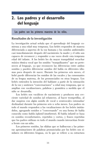 11
2. Los padres y el desarrollo
del lenguaje
Los padres son los primeros maestros de los niños.
Resultados de la investigación
La investigación actual señala que el aprendizaje del lenguaje co-
mienza a una edad muy temprana. Los bebés responden de manera
diferenciada a aspectos de la voz humana y los sonidos ambientales
casi inmediatamente después del nacimiento: la madre y el niño son
capaces de reconocer y responder a sus voces desde esta temprana
edad del infante. A los bebés les da mayor tranquilidad escuchar
música rítmica vocal que los sonidos “tranquilizantes” que no perte-
necen al lenguaje, ya que reconocen las diferencias entre ambos
sonidos y pueden diferenciar sonidos del habla en diferentes idio-
mas poco después de nacer. Durante los primeros seis meses, el
bebé puede diferenciar los sonidos de las vocales y las consonantes
de su lengua materna, de los pronunciados en otras lenguas. Los
bebés entienden la intención del hablante a partir de la entonación
de la voz y sostienen “conversaciones” a edad muy temprana, que se
amplían con vocalizaciones, palabras y gramática a medida que el
niño se desarrolla.
Los bebés son vocálicos de nacimiento y producen una cre-
ciente variedad de sonidos (al relamerse, al hacer trompetillas, al
dar suspiros con algún sonido de vocal o semivocales entonadas/
deslizadas) durante los primeros seis u ocho meses. Los padres en
todo el mundo responden a las vocalizaciones de los bebés imitán-
dolos, agregando sonidos o “conversando” en una forma de habla
conocida como habla infantil (motherese). El habla infantil se basa
en sonidos reconfortantes, repetidos y cortos, y frases repetidas
que los padres utilizan en todo el mundo cuando interactúan frente
a frente con un niño.
Los primeros sonidos, las sílabas que se balbucean y las prime-
ras aproximaciones de palabras pronunciadas por los bebés son si-
milares en diferentes lenguas, en lo que se refiere a su estructura
 