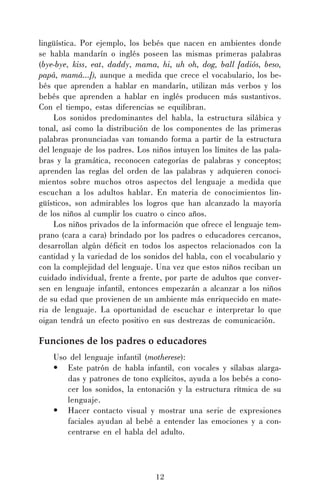 12
lingüística. Por ejemplo, los bebés que nacen en ambientes donde
se habla mandarín o inglés poseen las mismas primeras palabras
(bye-bye, kiss, eat, daddy, mama, hi, uh oh, dog, ball [adiós, beso,
papá, mamá...]), aunque a medida que crece el vocabulario, los be-
bés que aprenden a hablar en mandarín, utilizan más verbos y los
bebés que aprenden a hablar en inglés producen más sustantivos.
Con el tiempo, estas diferencias se equilibran.
Los sonidos predominantes del habla, la estructura silábica y
tonal, así como la distribución de los componentes de las primeras
palabras pronunciadas van tomando forma a partir de la estructura
del lenguaje de los padres. Los niños intuyen los límites de las pala-
bras y la gramática, reconocen categorías de palabras y conceptos;
aprenden las reglas del orden de las palabras y adquieren conoci-
mientos sobre muchos otros aspectos del lenguaje a medida que
escuchan a los adultos hablar. En materia de conocimientos lin-
güísticos, son admirables los logros que han alcanzado la mayoría
de los niños al cumplir los cuatro o cinco años.
Los niños privados de la información que ofrece el lenguaje tem-
prano (cara a cara) brindado por los padres o educadores cercanos,
desarrollan algún déficit en todos los aspectos relacionados con la
cantidad y la variedad de los sonidos del habla, con el vocabulario y
con la complejidad del lenguaje. Una vez que estos niños reciban un
cuidado individual, frente a frente, por parte de adultos que conver-
sen en lenguaje infantil, entonces empezarán a alcanzar a los niños
de su edad que provienen de un ambiente más enriquecido en mate-
ria de lenguaje. La oportunidad de escuchar e interpretar lo que
oigan tendrá un efecto positivo en sus destrezas de comunicación.
Funciones de los padres o educadores
Uso del lenguaje infantil (motherese):
• Este patrón de habla infantil, con vocales y sílabas alarga-
das y patrones de tono explícitos, ayuda a los bebés a cono-
cer los sonidos, la entonación y la estructura rítmica de su
lenguaje.
• Hacer contacto visual y mostrar una serie de expresiones
faciales ayudan al bebé a entender las emociones y a con-
centrarse en el habla del adulto.
 