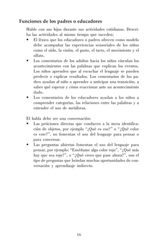 16
Funciones de los padres o educadores
Hable con sus hijos durante sus actividades cotidianas. Descri-
ba las actividades al mismo tiempo que suceden:
• El léxico que los educadores o padres ofrecen como modelo
debe acompañar las experiencias sensoriales de los niños
como el oído, la visión, el gusto, el tacto, el movimiento y el
olfato.
• Los comentarios de los adultos hacia los niños vinculan los
acontecimientos con las palabras que explican los eventos.
Los niños aprenden que al escuchar el lenguaje se pueden
predecir o explicar resultados. Los comentarios de los pa-
dres ayudan al niño a aprender a anticipar una transición, a
saber qué esperar y cómo reaccionar ante un acontecimiento
dado.
• Los comentarios de los educadores ayudan a los niños a
comprender categorías, las relaciones entre las palabras y a
entender el uso de metáforas.
El habla debe ser una conversación:
• Las peticiones directas que conducen a la mera identifica-
ción de objetos, por ejemplo “¿Qué es eso?” o “¿Qué color
es este?”, no fomentan el uso del lenguaje para pensar o
para conversar.
• Las preguntas abiertas fomentan el uso del lenguaje para
pensar, por ejemplo: “Enséñame algo color rojo”, “¿Qué más
hay que sea rojo?”, o “¿Qué crees que pase ahora?”, son el
tipo de preguntas que brindan muchas oportunidades de con-
versación y aprendizaje indirecto.
 