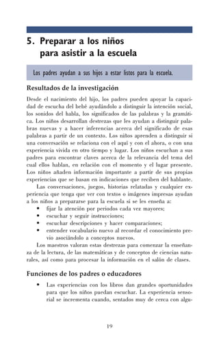19
5. Preparar a los niños
para asistir a la escuela
Los padres ayudan a sus hijos a estar listos para la escuela.
Resultados de la investigación
Desde el nacimiento del hijo, los padres pueden apoyar la capaci-
dad de escucha del bebé ayudándolo a distinguir la intención social,
los sonidos del habla, los significados de las palabras y la gramáti-
ca. Los niños desarrollan destrezas que les ayudan a distinguir pala-
bras nuevas y a hacer inferencias acerca del significado de esas
palabras a partir de un contexto. Los niños aprenden a distinguir si
una conversación se relaciona con el aquí y con el ahora, o con una
experiencia vivida en otro tiempo y lugar. Los niños escuchan a sus
padres para encontrar claves acerca de la relevancia del tema del
cual ellos hablan, en relación con el momento y el lugar presente.
Los niños añaden información importante a partir de sus propias
experiencias que se basan en indicaciones que reciben del hablante.
Las conversaciones, juegos, historias relatadas y cualquier ex-
periencia que tenga que ver con textos o imágenes impresas ayudan
a los niños a prepararse para la escuela si se les enseña a:
• fijar la atención por periodos cada vez mayores;
• escuchar y seguir instrucciones;
• escuchar descripciones y hacer comparaciones;
• entender vocabulario nuevo al recordar el conocimiento pre-
vio asociándolo a conceptos nuevos.
Los maestros valoran estas destrezas para comenzar la enseñan-
za de la lectura, de las matemáticas y de conceptos de ciencias natu-
rales, así como para procesar la información en el salón de clases.
Funciones de los padres o educadores
• Las experiencias con los libros dan grandes oportunidades
para que los niños puedan escuchar. La experiencia senso-
rial se incrementa cuando, sentados muy de cerca con algu-
 