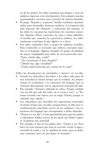 20
no de los padres, los niños examinan una imagen y oyen las
palabras impresas o las descripciones. Esto propicia muchas
oportunidades sucesivas para escuchar de manera detenida.
• El juego “llamada y respuesta” brinda excelentes oportuni-
dades para desarrollar destrezas auditivas. La respuesta del
niño depende del “llamado” o indicación del cantante. A
los niños les encantan las repeticiones de canciones conoci-
das, historias, libros, canciones de cuna y rimas infantiles.
A medida que aumenta la experiencia auditiva, los niños
comienzan a anticipar lo que alguien va a decir.
• Los niños responden bien a juegos de palabras sencillos.
Para resolverlos es necesario que utilicen conceptos basa-
dos en el lenguaje. Algunos ejemplos de juegos de palabras
de mayor complejidad para niños de nivel preescolar son:
“Estoy viendo algo, ¡verde!”
“¿Ya encontraste el más chiquito?”
“¿Dónde hay algo escondido?”
“¿Cómo habrá brincado por encima de la casa?”
Utilice las descripciones de actividades y “piense” en voz alta:
• Cuando los educadores describen a los niños cada paso de
una actividad al mismo tiempo que la realizan, les propor-
cionan el vocabulario y la estructura del lenguaje que se
relaciona directamente con la experiencia sensorial del niño.
• Por ejemplo: “Estamos subiendo la colina. Tengan cuidado
con esa raíz que sale del suelo, no se vayan a caer”, o: “Es-
tamos secando este charco con un trapo. Pronto, porque se
extiende muy rápido.”
• Los educadores que describen las experiencias sensoriales
al mismo tiempo que suceden, proporcionan al niño una re-
troalimentación inmediata acerca de las palabras y las es-
tructuras del lenguaje que corresponden a dicha situación.
• “Pensar en voz alta” es una oportunidad para que los padres
y educadores hablen acerca de los pasos que deben seguir-
se al planear una actividad.
• Por ejemplo, si uno de los padres dice: “Vamos a ver. Para
hacer la cena tenemos que traer la cacerola, vaciar el agua y
encender la estufa y ver la cantidad de arroz, pero no debe-
mos comenzar antes de que llegue tu hermano.”
 