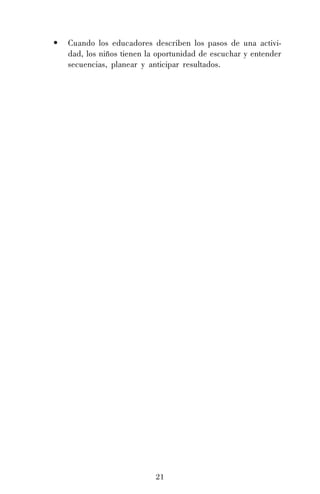 21
• Cuando los educadores describen los pasos de una activi-
dad, los niños tienen la oportunidad de escuchar y entender
secuencias, planear y anticipar resultados.
 